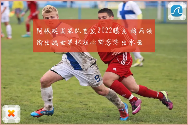 阿根廷国家队首发2022曝光 梅西领衔出战世界杯核心阵容浮出水面