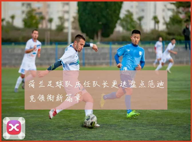 荷兰足球队历任队长更迭盘点范迪克领衔新篇章