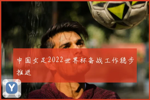 中国女足2022世界杯备战工作稳步推进