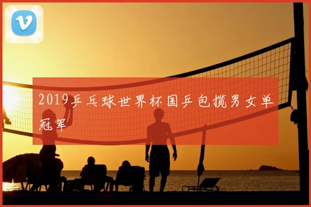 2019乒乓球世界杯国乒包揽男女单冠军