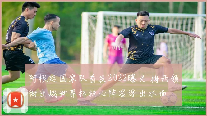 阿根廷国家队首发2022曝光 梅西领衔出战世界杯核心阵容浮出水面