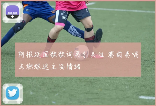 阿根廷国歌歌词再引关注 赛前奏唱点燃球迷主场情绪