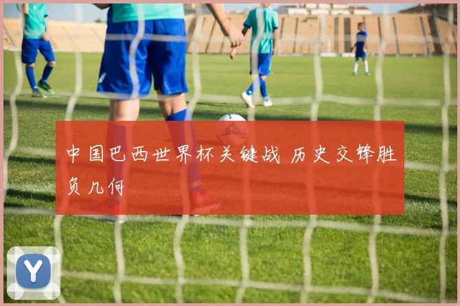 中国巴西世界杯关键战 历史交锋胜负几何