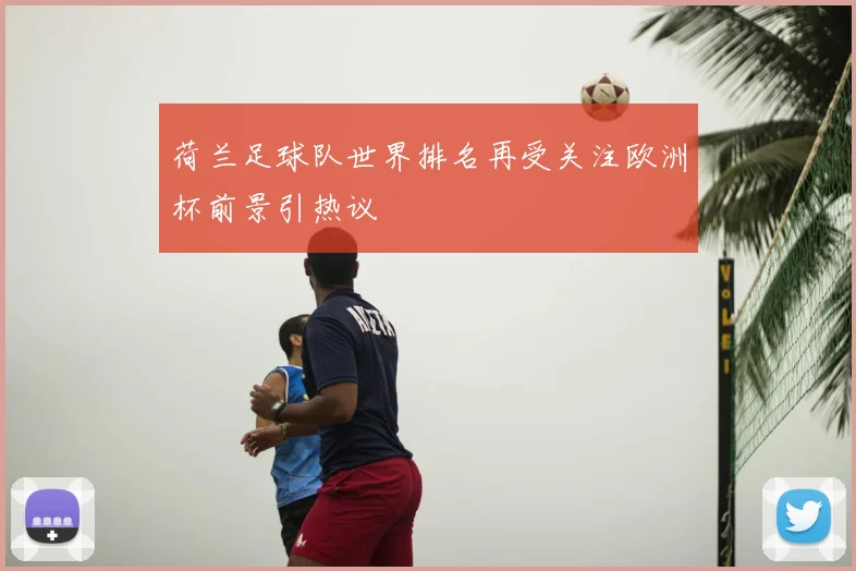 荷兰足球队世界排名再受关注欧洲杯前景引热议