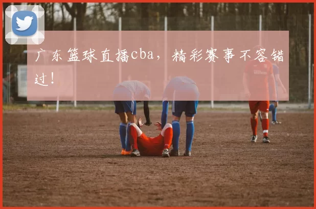 广东篮球直播cba，精彩赛事不容错过！
