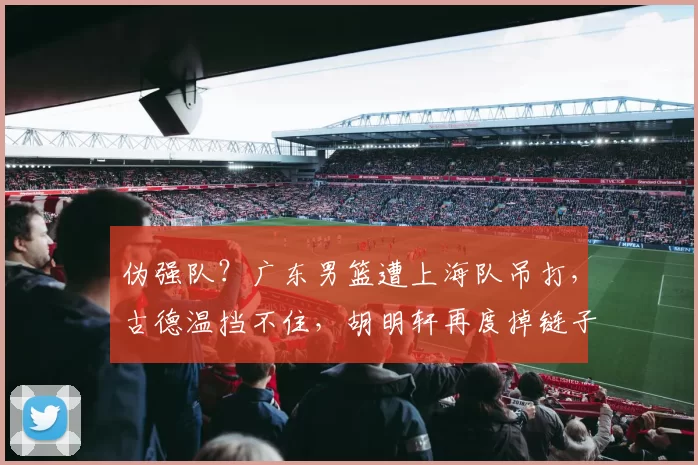 伪强队？广东男篮遭上海队吊打，古德温挡不住，胡明轩再度掉链子