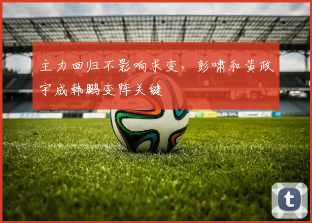 主力回归不影响求变，彭啸和黄政宇成韩鹏变阵关键