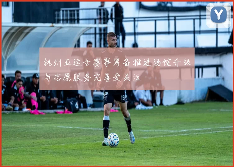 杭州亚运会赛事筹备推进场馆升级与志愿服务完善受关注